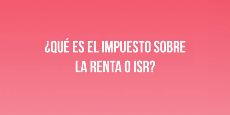 ¿Qué es el Impuesto sobre la Renta o ISR?