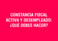 Constancia Fiscal Activa y Desempleado: ¿Qué debes hacer?